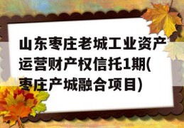 山东枣庄老城工业资产运营财产权信托1期(枣庄产城融合项目)