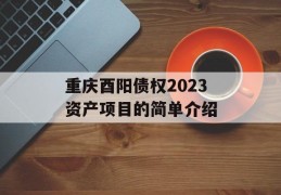 重庆酉阳债权2023资产项目的简单介绍