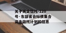 关于央企信托-120号·东部省会标债集合资金信托计划的信息