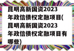 昆明高新国资2023年政信债权定融项目(昆明高新国资2023年政信债权定融项目有哪些)