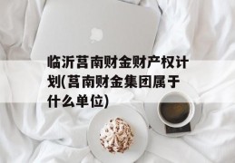 临沂莒南财金财产权计划(莒南财金集团属于什么单位)