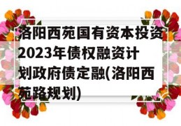 洛阳西苑国有资本投资2023年债权融资计划政府债定融(洛阳西苑路规划)