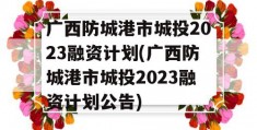 广西防城港市城投2023融资计划(广西防城港市城投2023融资计划公告)