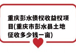 重庆彭水债权收益权项目(重庆市彭水县土地征收多少钱一亩)