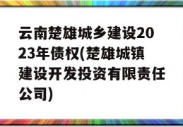 云南楚雄城乡建设2023年债权(楚雄城镇建设开发投资有限责任公司)