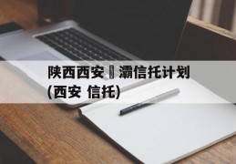 陕西西安浐灞信托计划(西安 信托)