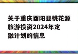 关于重庆酉阳县桃花源旅游投资2024年定融计划的信息