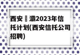 西安浐灞2023年信托计划(西安信托公司招聘)