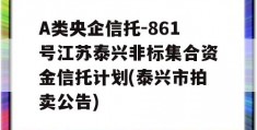 A类央企信托-861号江苏泰兴非标集合资金信托计划(泰兴市拍卖公告)