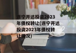 遂宁开达投资2023年债权转让(遂宁开达投资2023年债权转让情况)