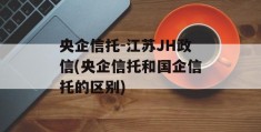 央企信托-江苏JH政信(央企信托和国企信托的区别)