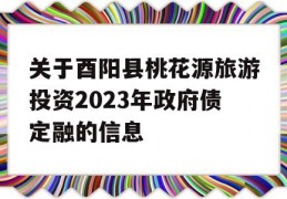 关于酉阳县桃花源旅游投资2023年政府债定融的信息