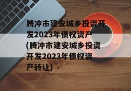 腾冲市建安城乡投资开发2023年债权资产(腾冲市建安城乡投资开发2023年债权资产转让)