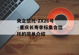 央企信托-ZX26号·重庆长寿非标集合信托的简单介绍