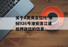 关于A类央企信托-非标926号淮安清江浦抵押政信的信息