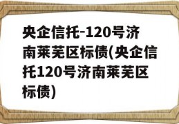 央企信托-120号济南莱芜区标债(央企信托120号济南莱芜区标债)