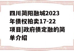 四川简阳融城2023年债权拍卖17-22项目|政府债定融的简单介绍