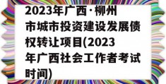 2023年广西·柳州市城市投资建设发展债权转让项目(2023年广西社会工作者考试时间)