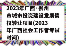 2023年广西·柳州市城市投资建设发展债权转让项目(2023年广西社会工作者考试时间)