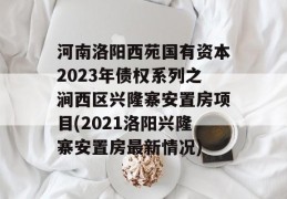 河南洛阳西苑国有资本2023年债权系列之涧西区兴隆寨安置房项目(2021洛阳兴隆寨安置房最新情况)