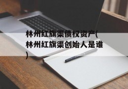 林州红旗渠债权资产(林州红旗渠创始人是谁)