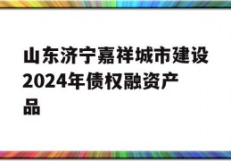 山东济宁嘉祥城市建设2024年债权融资产品