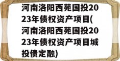 河南洛阳西苑国投2023年债权资产项目(河南洛阳西苑国投2023年债权资产项目城投债定融)