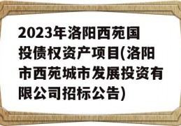 2023年洛阳西苑国投债权资产项目(洛阳市西苑城市发展投资有限公司招标公告)