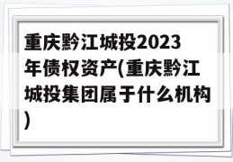 重庆黔江城投2023年债权资产(重庆黔江城投集团属于什么机构)