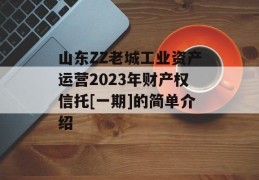 山东ZZ老城工业资产运营2023年财产权信托[一期]的简单介绍