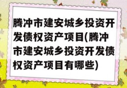 腾冲市建安城乡投资开发债权资产项目(腾冲市建安城乡投资开发债权资产项目有哪些)