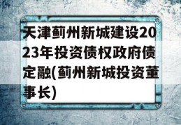 天津蓟州新城建设2023年投资债权政府债定融(蓟州新城投资董事长)