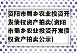 资阳市蜀乡农业投资开发债权资产拍卖(资阳市蜀乡农业投资开发债权资产拍卖公示)