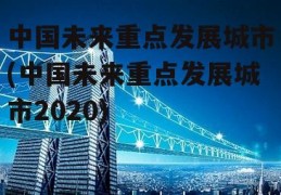 中国未来重点发展城市(中国未来重点发展城市2020)