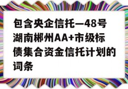 包含央企信托—48号湖南郴州AA+市级标债集合资金信托计划的词条