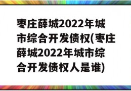 枣庄薛城2022年城市综合开发债权(枣庄薛城2022年城市综合开发债权人是谁)