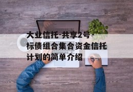 大业信托-共享2号·标债组合集合资金信托计划的简单介绍