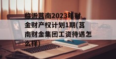 临沂莒南2023年财金财产权计划1期(莒南财金集团工资待遇怎么样)