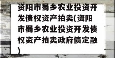 资阳市蜀乡农业投资开发债权资产拍卖(资阳市蜀乡农业投资开发债权资产拍卖政府债定融)