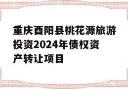 重庆酉阳县桃花源旅游投资2024年债权资产转让项目