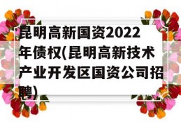 昆明高新国资2022年债权(昆明高新技术产业开发区国资公司招聘)