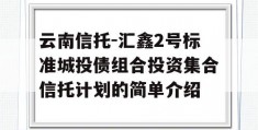 云南信托-汇鑫2号标准城投债组合投资集合信托计划的简单介绍