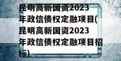 昆明高新国资2023年政信债权定融项目(昆明高新国资2023年政信债权定融项目招标)