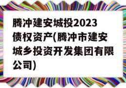 腾冲建安城投2023债权资产(腾冲市建安城乡投资开发集团有限公司)