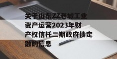 关于山东ZZ老城工业资产运营2023年财产权信托二期政府债定融的信息