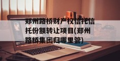 郑州路桥财产权信托信托份额转让项目(郑州路桥集团归哪里管)