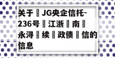 关于‬JG央企信托-236号‮江浙‬南‮永浔‬续‮政债‬信的信息