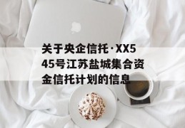 关于央企信托·XX545号江苏盐城集合资金信托计划的信息