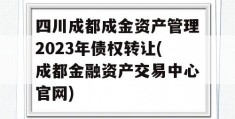 四川成都成金资产管理2023年债权转让(成都金融资产交易中心官网)