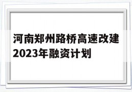 河南郑州路桥高速改建2023年融资计划